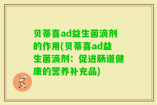 贝蒂喜ad益生菌滴剂的作用(贝蒂喜ad益生菌滴剂:促进肠道健康的营养补充品) 贝蒂喜ad益生菌滴剂的作用(贝蒂喜ad益生菌滴剂:促进肠道健康的营养补充品)