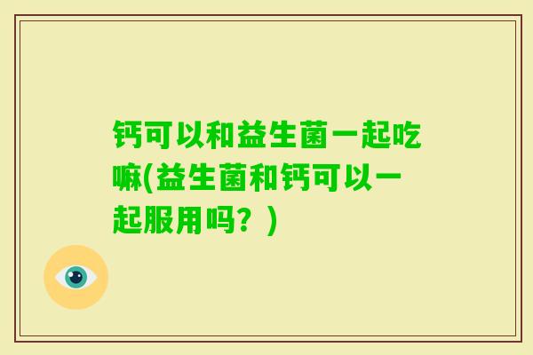钙可以和益生菌一起吃嘛(益生菌和钙可以一起服用吗?) 钙可以和益生菌一起吃嘛(益生菌和钙可以一起服用吗?)