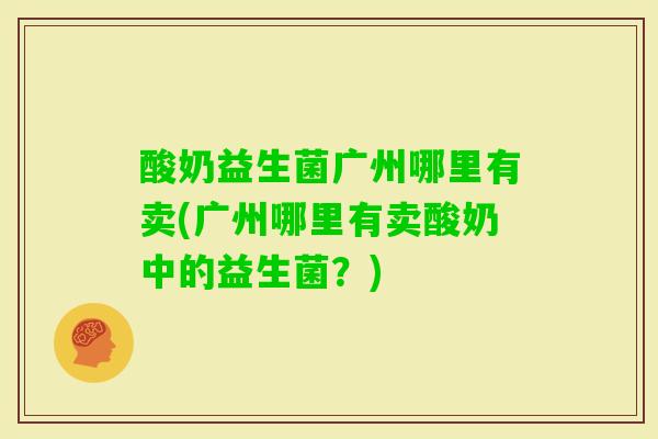 酸奶益生菌广州哪里有卖(广州哪里有卖酸奶中的益生菌？)