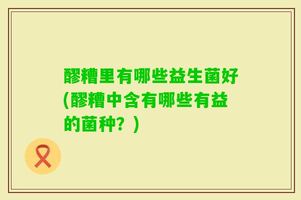 醪糟里有哪些益生菌好(醪糟中含有哪些有益的菌种?) 醪糟里有哪些益生菌好(醪糟中含有哪些有益的菌种?)