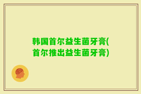 韩国首尔益生菌牙膏(首尔推出益生菌牙膏) 韩国首尔益生菌牙膏(首尔推出益生菌牙膏)