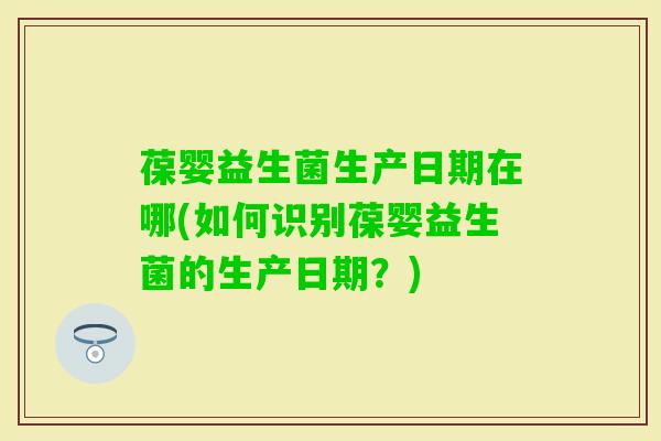 葆婴益生菌生产日期在哪(如何识别葆婴益生菌的生产日期？)