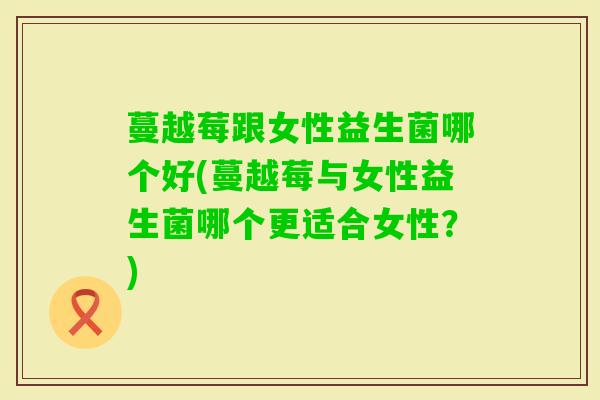 蔓越莓跟女性益生菌哪个好(蔓越莓与女性益生菌哪个更适合女性?) 蔓越莓跟女性益生菌哪个好(蔓越莓与女性益生菌哪个更适合女性?)