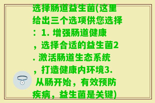 选择肠道益生菌(这里给出三个选项供您选择:1. 增强肠道健康,选择合适的益生菌2. 激活肠道生态系统,打造健康内环境3. 从肠开始,有效,益生菌是关键) 选择肠道益生菌(这里给出三个选项供您选择:1. 增强肠道健康,选择合适的益生菌2. 激活肠道生态系统,打造健康内环境3. 从肠开始,有效,益生菌是关键)