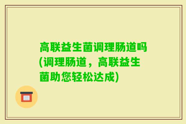 高联益生菌调理肠道吗(调理肠道,高联益生菌助您轻松达成) 高联益生菌调理肠道吗(调理肠道,高联益生菌助您轻松达成)