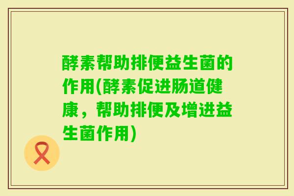 酵素帮助排便益生菌的作用(酵素促进肠道健康,帮助排便及增进益生菌作用) 酵素帮助排便益生菌的作用(酵素促进肠道健康,帮助排便及增进益生菌作用)