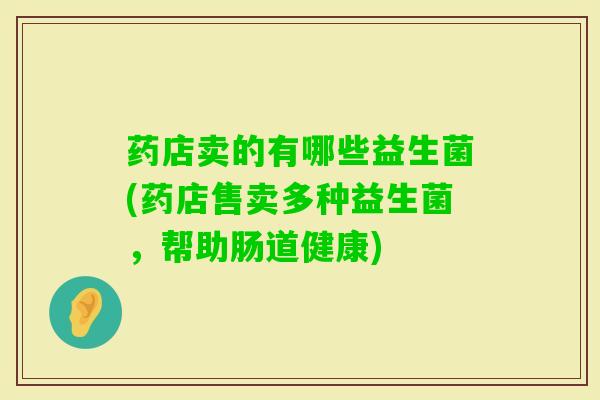 药店卖的有哪些益生菌(药店售卖多种益生菌,帮助肠道健康) 药店卖的有哪些益生菌(药店售卖多种益生菌,帮助肠道健康)