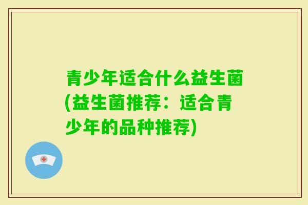 青少年适合什么益生菌(益生菌推荐：适合青少年的品种推荐)