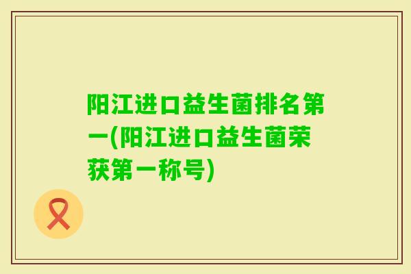 阳江进口益生菌排名第一(阳江进口益生菌荣获第一称号) 阳江进口益生菌排名第一(阳江进口益生菌荣获第一称号)