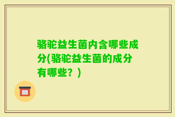 骆驼益生菌内含哪些成分(骆驼益生菌的成分有哪些?) 骆驼益生菌内含哪些成分(骆驼益生菌的成分有哪些?)