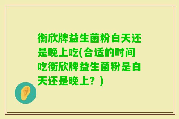 衡欣牌益生菌粉白天还是晚上吃(合适的时间吃衡欣牌益生菌粉是白天还是晚上?) 衡欣牌益生菌粉白天还是晚上吃(合适的时间吃衡欣牌益生菌粉是白天还是晚上?)