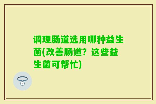 调理肠道选用哪种益生菌(改善肠道？这些益生菌可帮忙)