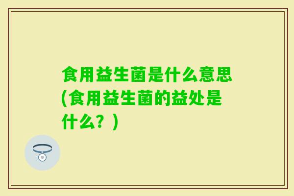 食用益生菌是什么意思(食用益生菌的益处是什么？)