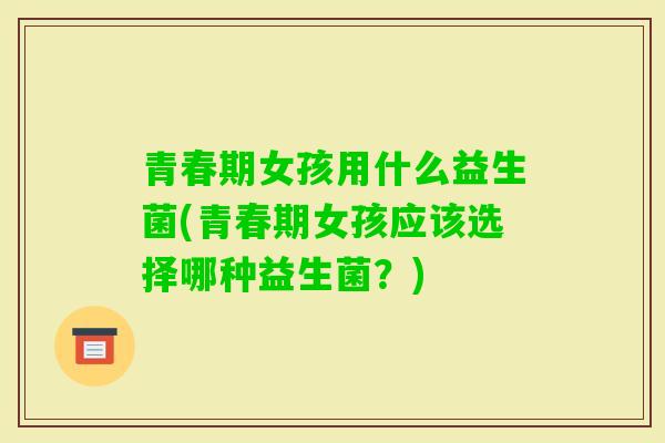 青春期女孩用什么益生菌(青春期女孩应该选择哪种益生菌?) 青春期女孩用什么益生菌(青春期女孩应该选择哪种益生菌?)