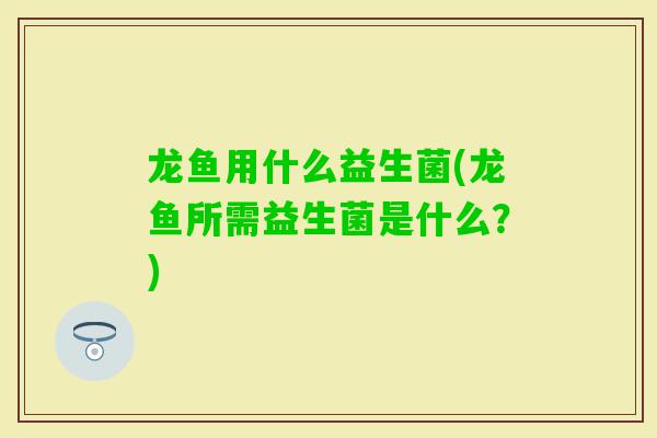 龙鱼用什么益生菌(龙鱼所需益生菌是什么?) 龙鱼用什么益生菌(龙鱼所需益生菌是什么?)