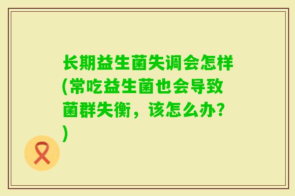 长期益生菌失调会怎样(常吃益生菌也会导致菌群失衡，该怎么办？)