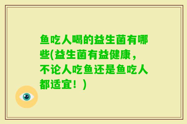 鱼吃人喝的益生菌有哪些(益生菌有益健康,不论人吃鱼还是鱼吃人都适宜!) 鱼吃人喝的益生菌有哪些(益生菌有益健康,不论人吃鱼还是鱼吃人都适宜!)