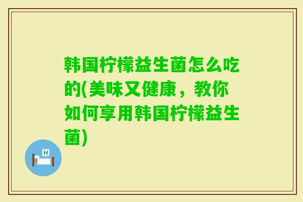 韩国柠檬益生菌怎么吃的(美味又健康，教你如何享用韩国柠檬益生菌)