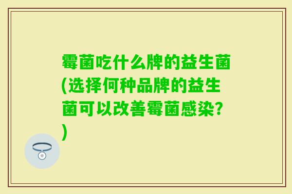 霉菌吃什么牌的益生菌(选择何种品牌的益生菌可以改善霉菌？)