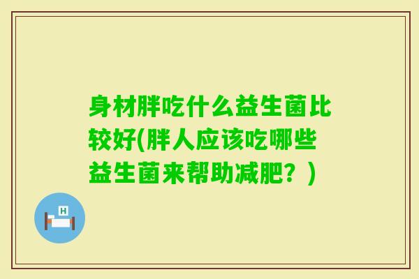 身材胖吃什么益生菌比较好(胖人应该吃哪些益生菌来帮助？)
