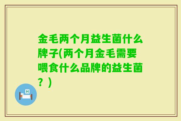 金毛两个月益生菌什么牌子(两个月金毛需要喂食什么品牌的益生菌?) 金毛两个月益生菌什么牌子(两个月金毛需要喂食什么品牌的益生菌?)