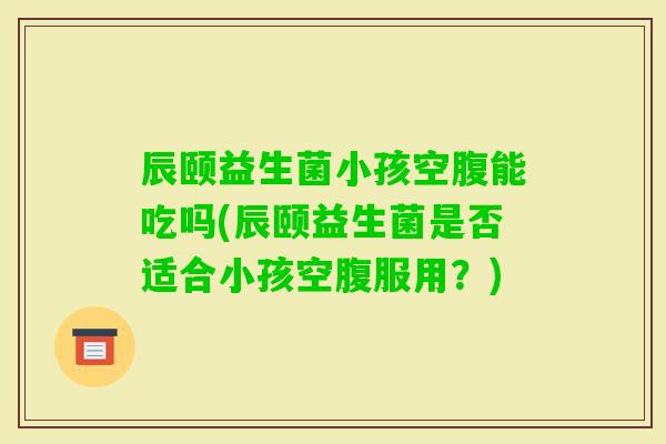 辰颐益生菌小孩空腹能吃吗(辰颐益生菌是否适合小孩空腹服用?) 辰颐益生菌小孩空腹能吃吗(辰颐益生菌是否适合小孩空腹服用?)