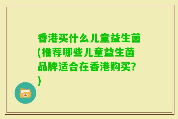 香港买什么儿童益生菌(推荐哪些儿童益生菌品牌适合在香港购买？)