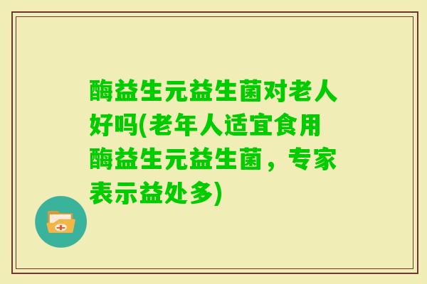 酶益生元益生菌对老人好吗(老年人适宜食用酶益生元益生菌,专家表示益处多) 酶益生元益生菌对老人好吗(老年人适宜食用酶益生元益生菌,专家表示益处多)
