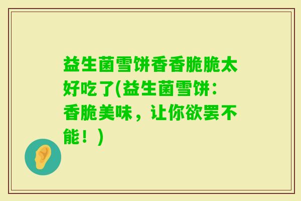 益生菌雪饼香香脆脆太好吃了(益生菌雪饼:香脆美味,让你欲罢不能!) 益生菌雪饼香香脆脆太好吃了(益生菌雪饼:香脆美味,让你欲罢不能!)