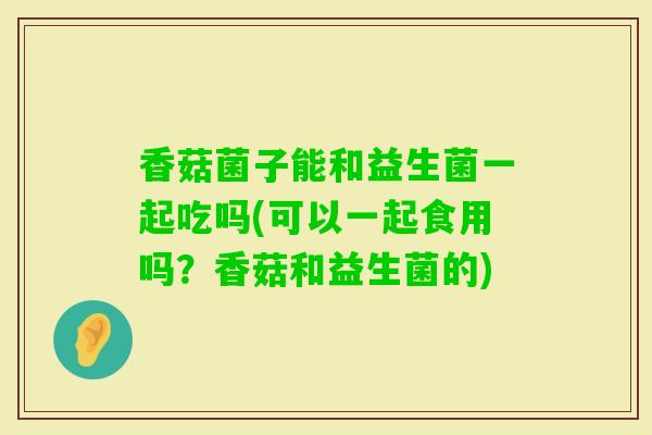香菇菌子能和益生菌一起吃吗(可以一起食用吗？香菇和益生菌的)