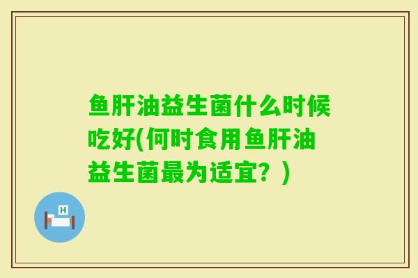 鱼油益生菌什么时候吃好(何时食用鱼油益生菌为适宜？)