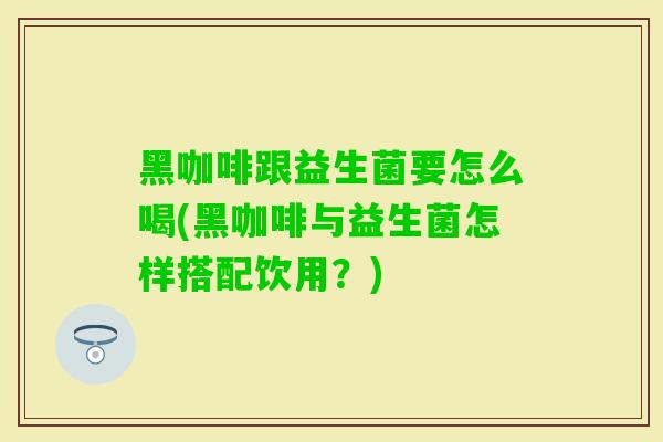 黑咖啡跟益生菌要怎么喝(黑咖啡与益生菌怎样搭配饮用？)