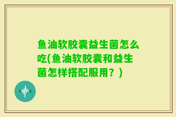 鱼油软胶囊益生菌怎么吃(鱼油软胶囊和益生菌怎样搭配服用？)