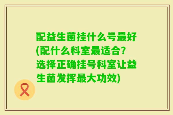 配益生菌挂什么号好(配什么科室适合？选择正确挂号科室让益生菌发挥大功效)