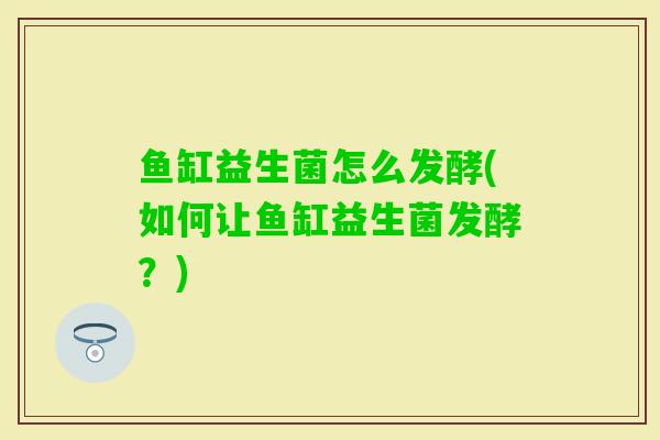 鱼缸益生菌怎么发酵(如何让鱼缸益生菌发酵？)