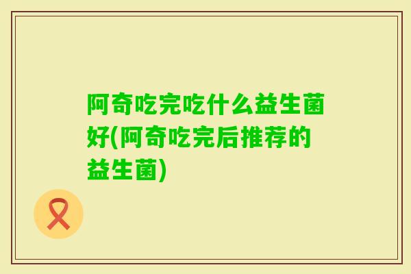 阿奇吃完吃什么益生菌好(阿奇吃完后推荐的益生菌)