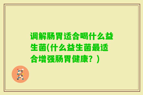 调解肠胃适合喝什么益生菌(什么益生菌适合增强肠胃健康?) 调解肠胃适合喝什么益生菌(什么益生菌适合增强肠胃健康?)