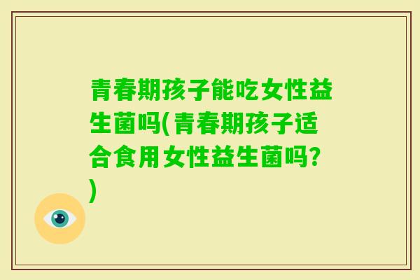 青春期孩子能吃女性益生菌吗(青春期孩子适合食用女性益生菌吗？)