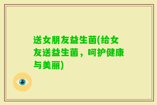 送女朋友益生菌(给女友送益生菌，呵护健康与美丽)