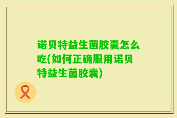 诺贝特益生菌胶囊怎么吃(如何正确服用诺贝特益生菌胶囊) 诺贝特益生菌胶囊怎么吃(如何正确服用诺贝特益生菌胶囊)