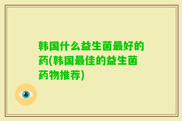 韩国什么益生菌好的药(韩国佳的益生菌推荐) 韩国什么益生菌好的药(韩国佳的益生菌推荐)