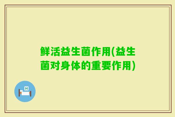 鲜活益生菌作用(益生菌对身体的重要作用) 鲜活益生菌作用(益生菌对身体的重要作用)