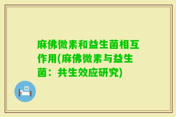 麻佛微素和益生菌相互作用(麻佛微素与益生菌:共生效应研究) 麻佛微素和益生菌相互作用(麻佛微素与益生菌:共生效应研究)