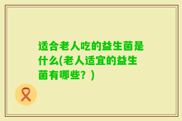 适合老人吃的益生菌是什么(老人适宜的益生菌有哪些?) 适合老人吃的益生菌是什么(老人适宜的益生菌有哪些?)