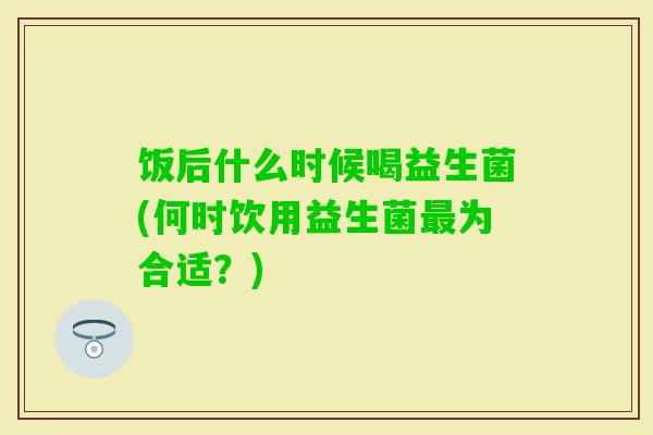 饭后什么时候喝益生菌(何时饮用益生菌为合适?) 饭后什么时候喝益生菌(何时饮用益生菌为合适?)