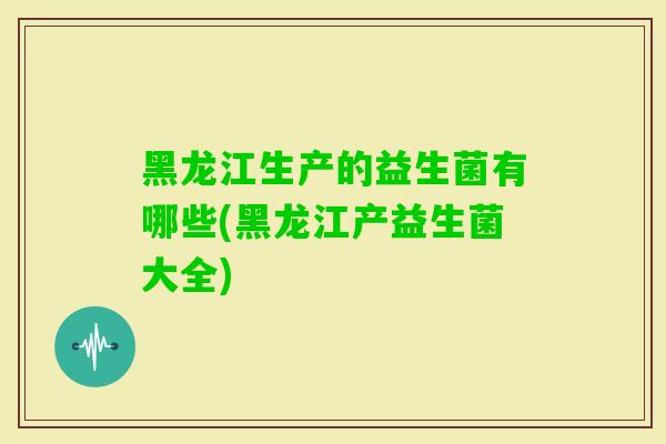黑龙江生产的益生菌有哪些(黑龙江产益生菌大全)