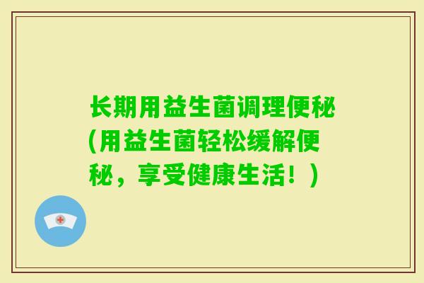 长期用益生菌调理(用益生菌轻松缓解,享受健康生活!) 长期用益生菌调理(用益生菌轻松缓解,享受健康生活!)