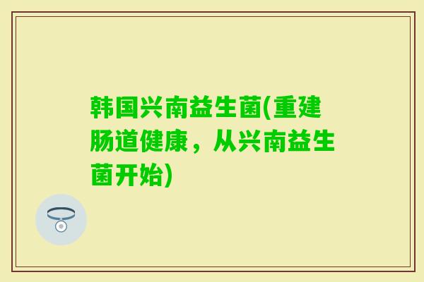 韩国兴南益生菌(重建肠道健康，从兴南益生菌开始)