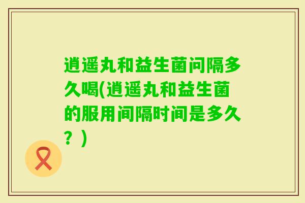 逍遥丸和益生菌问隔多久喝(逍遥丸和益生菌的服用间隔时间是多久？)