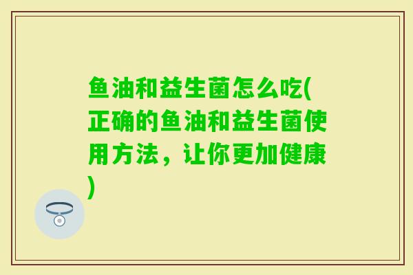 鱼油和益生菌怎么吃(正确的鱼油和益生菌使用方法，让你更加健康)